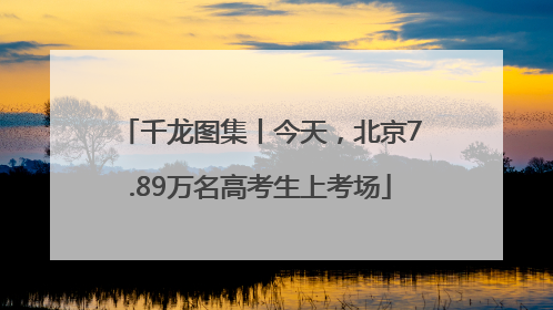 千龙图集丨今天，北京7.89万名高考生上考场