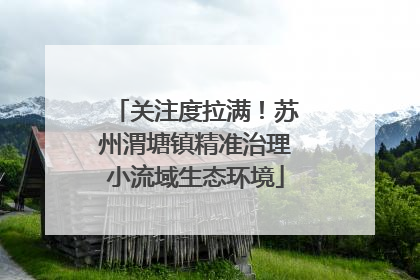 关注度拉满！苏州渭塘镇精准治理小流域生态环境