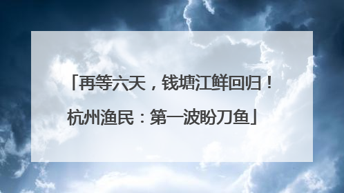 再等六天，钱塘江鲜回归！杭州渔民：第一波盼刀鱼