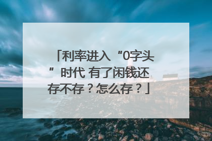利率进入“0字头”时代 有了闲钱还存不存？怎么存？