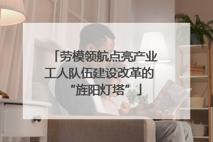 劳模领航点亮产业工人队伍建设改革的“旌阳灯塔”