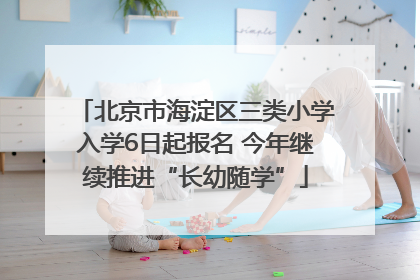 北京市海淀区三类小学入学6日起报名 今年继续推进“长幼随学”