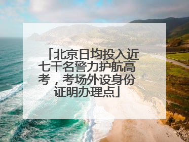 北京日均投入近七千名警力护航高考，考场外设身份证明办理点