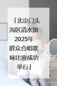 北京门头沟区清水镇2025年群众合唱歌咏比赛成功举行