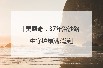 吴恩奇：37年治沙路 一生守护绿满荒漠