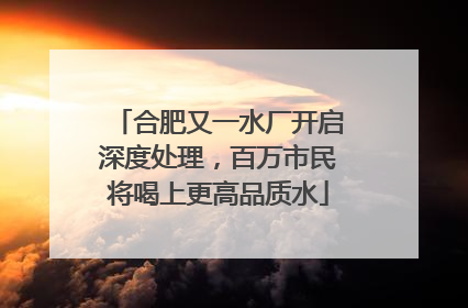 合肥又一水厂开启深度处理，百万市民将喝上更高品质水