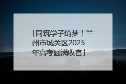 同筑学子绮梦！兰州市城关区2025年高考圆满收官