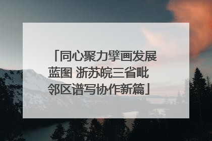同心聚力擘画发展蓝图 浙苏皖三省毗邻区谱写协作新篇