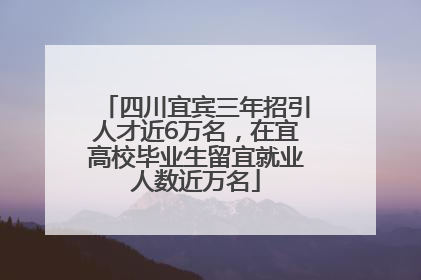 四川宜宾三年招引人才近6万名，在宜高校毕业生留宜就业人数近万名