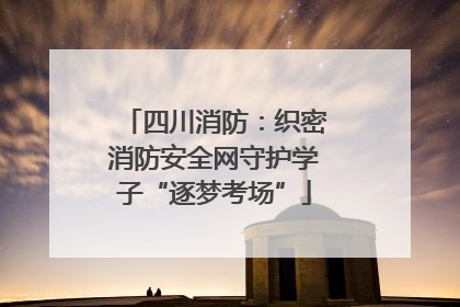 四川消防：织密消防安全网守护学子“逐梦考场”