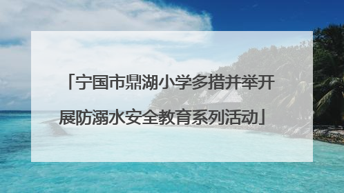宁国市鼎湖小学多措并举开展防溺水安全教育系列活动