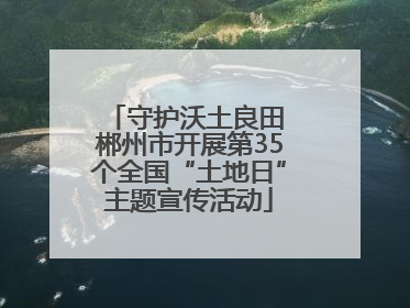 守护沃土良田 郴州市开展第35个全国“土地日”主题宣传活动