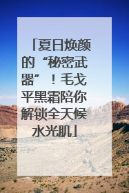 夏日焕颜的“秘密武器”！毛戈平黑霜陪你解锁全天候水光肌