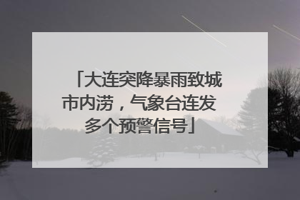 大连突降暴雨致城市内涝，气象台连发多个预警信号