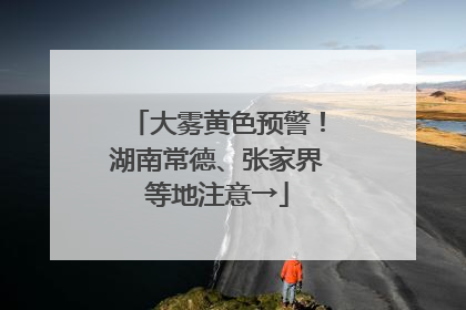 大雾黄色预警！湖南常德、张家界等地注意→