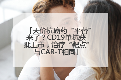 天价抗癌药“平替”来了？CD19单抗获批上市，治疗“靶点”与CAR-T相同