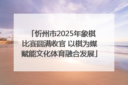 忻州市2025年象棋比赛圆满收官 以棋为媒赋能文化体育融合发展
