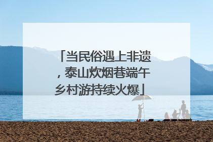 当民俗遇上非遗，泰山炊烟巷端午乡村游持续火爆