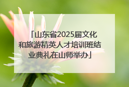 山东省2025届文化和旅游精英人才培训班结业典礼在山师举办