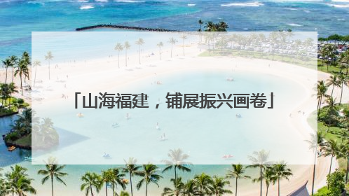 山海福建，铺展振兴画卷