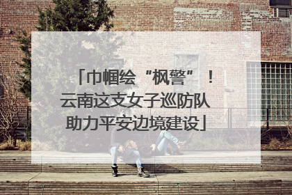 巾帼绘“枫警”！云南这支女子巡防队助力平安边境建设
