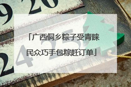 广西侗乡粽子受青睐 民众巧手包粽赶订单