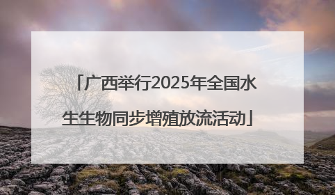 广西举行2025年全国水生生物同步增殖放流活动