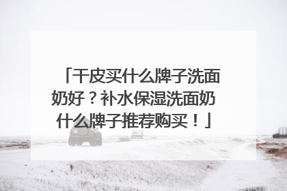 干皮买什么牌子洗面奶好？补水保湿洗面奶什么牌子推荐购买！