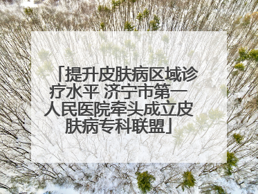 提升皮肤病区域诊疗水平 济宁市第一人民医院牵头成立皮肤病专科联盟