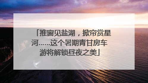 推窗见盐湖，掀帘赏星河……这个暑期青甘房车游将解锁昼夜之美