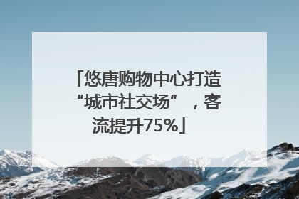悠唐购物中心打造“城市社交场”，客流提升75%