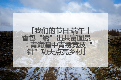 我们的节日·端午丨香包“绣”出共富图景：青海湟中青绣竞技“针”功夫点亮乡村