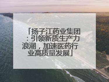 扬子江药业集团：引领新质生产力浪潮，加速医药行业高质量发展