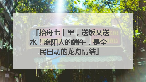 抬舟七十里，送饭又送水！麻阳人的端午，是全民出动的龙舟情结