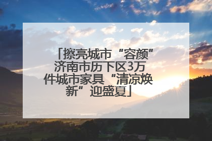擦亮城市“容颜” 济南市历下区3万件城市家具“清凉焕新”迎盛夏