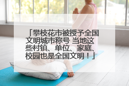 攀枝花市被授予全国文明城市称号 当地这些村镇、单位、家庭、校园也是全国文明！