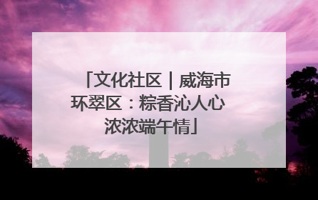 文化社区｜威海市环翠区：粽香沁人心 浓浓端午情