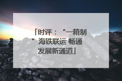 时评：“一箱制”海铁联运 畅通发展新通道