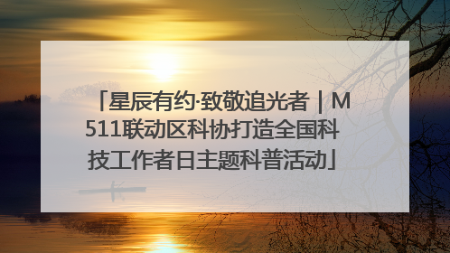 星辰有约·致敬追光者｜M511联动区科协打造全国科技工作者日主题科普活动