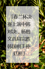 春兰杯决赛上演中韩对决，杨楷文首局完胜韩国棋手朴廷桓