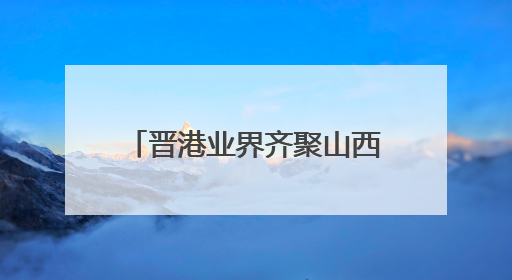 晋港业界齐聚山西太原：文旅与经贸合作的“双向奔赴”