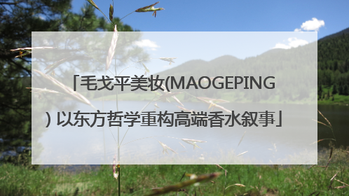 毛戈平美妆(MAOGEPING) 以东方哲学重构高端香水叙事