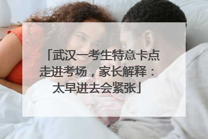 武汉一考生特意卡点走进考场，家长解释：太早进去会紧张