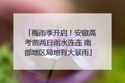 梅雨季开启！安徽高考前两日雨水连连 南部地区局地有大暴雨