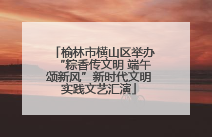 榆林市横山区举办“粽香传文明 端午颂新风”新时代文明实践文艺汇演
