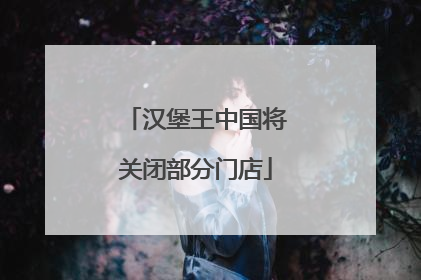 汉堡王中国将关闭部分门店
