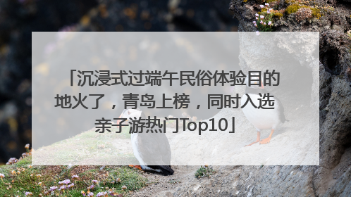沉浸式过端午民俗体验目的地火了，青岛上榜，同时入选亲子游热门Top10