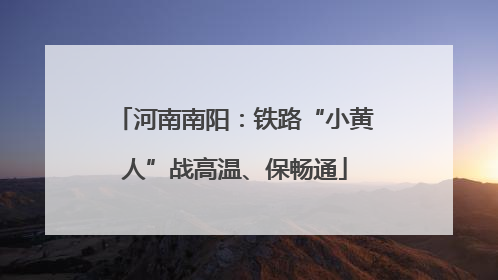 河南南阳：铁路“小黄人”战高温、保畅通