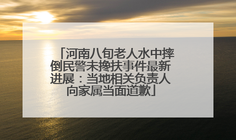 河南八旬老人水中摔倒民警未搀扶事件最新进展：当地相关负责人向家属当面道歉