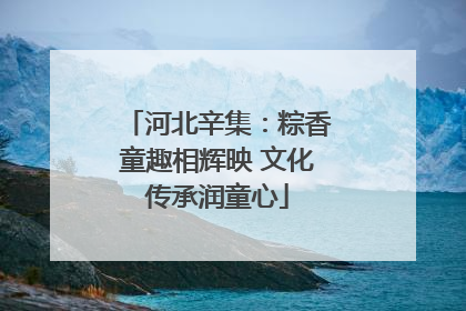 河北辛集：粽香童趣相辉映 文化传承润童心